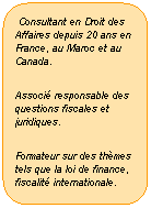 Rectangle  coins arrondis:  Consultant en Droit des Affaires depuis 20 ans en France, au Maroc et au Canada.
Associ responsable des questions fiscales et juridiques.
Formateur sur des thmes tels que la loi de finance, fiscalit internationale.
